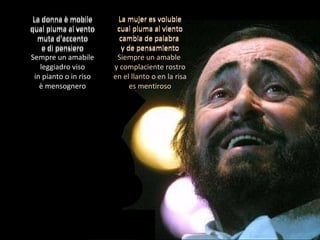 La donna è mobile qual piuma al vento muta d'accento e di pensiero Sempre un amabile leggiadro viso in pianto o in riso è mensognero La mujer es voluble cual pluma al viento cambia de palabra  y de pensamiento Siempre un amable  y complaciente rostro en el llanto o en la risa es mentiroso La donna è mobile qual piuma al vento muta d'accento e di pensiero La mujer es voluble cual pluma al viento cambia de palabra  y de pensamiento 