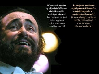 E' sempre misero chi a lei s'affida chi a le confida mal cauto il core! Pur mai non sentesi felice appieno chi su quel seno non liba amore! ¡ Es siempre miserable aquél que de ellas se fía y quien les confía por incauto el corazón! ¡Y sin embargo, nadie se siente feliz a pleno si de su seno  el amor no bebe! La donna è mobile qual piuma al vento muta d'accento e di pensiero La mujer es voluble cual pluma al viento cambia de palabra  y de pensamiento 