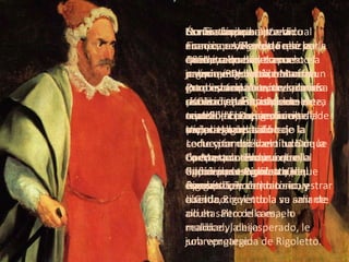 Breve sinopsis Durante los bailes en el palacio, Rigoletto, el bufón jorobado de la corte, se mofa pública y habitualmente de aquellos cortesanos cuyas esposas han caído bajo la seducción del libertino Duque de Mantua. Todos odian al bufón por esa causa y, en venganza, acuerdan secuestrar a Gilda, creyéndola su amante oculta. Pero ella es, en realidad, la hija sobreprotegida de Rigoletto. La niña no se ha atrevido nunca a revelarle que se ha enamorado de un apuesto joven que le ha dicho ser un estudiante pobre, cuando en realidad se trata del mismísimo Duque, un mujeriego insaciable. Concretado el secuestro, Gilda es entregada al Duque en su propio dormitorio, y cuando Rigoletto la ve salir de allí en salto de cama, lo maldice y, desesperado, le jura vengarse. Contrata para ello a un sicario, pero sucede que en la noche cerrada y tormentosa en que éste debía matar al Duque, se suscita una confusa situación de resultas de la cual Gilda es quien recibe la puñalada mortal. La ópera concluye con ella agonizando en brazos de Rigoletto.  No fue fácil para Verdi componer  Rigoletto  allá por 1851, ya que su trama argumental había causado un gran escándalo cuando se la estrenó  en París c omo pieza teatral (“El rey se divierte”, de Víctor Hugo). Le fue por eso vano luchar contra una censura que le impidió personificar en su ópera al rey como cínico y libertino. Ésa fue la causa por la cual Francisco I, Rey de Francia, quedó mimetizado como el anónimo Duque de Mantua. Pero eso no alteró los planes de Verdi quien, rápidamente, cambió el protagonismo del rey por el del bufón de la corte y también el título de la ópera, que terminó llamándose  Rigoletto  (del francés  Tribolet ). 