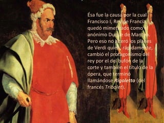 Ésa fue la causa por la cual Francisco I, Rey de Francia, quedó mimetizado como el anónimo Duque de Mantua. Pero eso no alteró los planes de Verdi quien, rápidamente, cambió el protagonismo del rey por el del bufón de la corte y también el título de la ópera, que terminó llamándose  Rigoletto  (del francés  Tribolet ). 