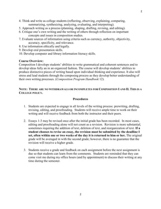 2


4. Think and write as college students (reflecting, observing, explaining, comparing,
        summarizing, synthesizing, analyzing, evaluating, and interpreting).
5. Approach writing as a process (planning, shaping, drafting, revising, and editing).
6. Critique one’s own writing and the writing of others through reflection on important
        concepts and issues in composition studies.
7. Evaluate sources of information using criteria such as currency, authority, objectivity,
        accuracy, specificity, and relevance.
8. Use information ethically and legally.
9. Develop oral presentation skills.
10. Develop computer and library information literacy skills.

Course Overview:
Composition I develops students’ abilities to write grammatical and coherent sentences and to
develop ideas fully an in an organized fashion. The course will develop students’ abilities to
produce distinctive pieces of writing based upon individual thinking and experience. It also will
stress and lead students through the composing process as they develop better understanding of
their own writing processes. (Composition Program Handbook 12).


NOTE: THERE ARE NO WITHDRAWALS OR INCOMPLETES FOR COMPOSITION I AND II. THIS IS A
COLLEGE POLICY.
                                           Procedures

   1. Students are expected to engage in all levels of the writing process: prewriting, drafting,
      revising, editing, and proofreading. Students will receive ample time to work on their
      writing and will receive feedback from both the instructor and their peers.

   2. Essays 1-3 may be revised once after the initial grade has been recorded. In most cases,
      editing and proofreading alone will not count as a revision. Revision is more substantial,
      sometimes requiring the addition of text, deletion of text, and reorganization of text. If a
      student chooses to revise an essay, the revision must be submitted by the deadline I
      set, often within one or two weeks of the day it is returned to him or her. The original
      grade will be averaged in with the second grade; however, there is no guarantee that the
      revision will receive a higher grade.

   3. Students receive a grade and feedback on each assignment before the next assignment is
      due so that students can learn from the comments. Students are reminded that they can
      come visit me during my office hours (and by appointment) to discuss their writing at any
      time during the semester.




                                                 2
 