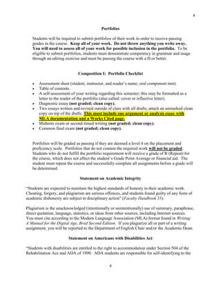 4


                                           Portfolios

   Students will be required to submit portfolios of their work in order to receive passing
   grades in the course. Keep all of your work. Do not throw anything you write away.
   You will need to assess all of your work for possible inclusion in the portfolio. To be
   eligible to submit portfolios, students must demonstrate competency in grammar and usage
   through an editing exercise and must be passing the course with a D or better.


                              Composition I: Portfolio Checklist

      Assessment sheet (student, instructor, and reader’s name; oral component met).
      Table of contents.
      A self-assessment of your writing regarding this semester; this may be formatted as a
       letter to the reader of the portfolio (also called: cover or reflective letter).
      Diagnostic essay (not graded; clean copy).
      Two essays written and revised outside of class with all drafts; attach an unmarked clean
       copy on top of the drafts. This must include one argument or analysis essay with
       MLA documentation and a Works Cited page.
      Midterm exam or second-timed writing (not graded; clean copy).
      Common final exam (not graded; clean copy).


   Portfolios will be graded as passing if they are deemed a level 4 on the placement and
   proficiency scale. Portfolios that do not contain the required work will not be graded.
   Students who do not fulfill the portfolio requirement will receive a grade of R (Repeat) for
   the course, which does not affect the student’s Grade Point Average or financial aid. The
   student must repeat the course and successfully complete all assignments before a grade will
   be determined.

                               Statement on Academic Integrity

“Students are expected to maintain the highest standards of honesty in their academic work.
Cheating, forgery, and plagiarism are serious offences, and students found guilty of any form of
academic dishonesty are subject to disciplinary action” (Faculty Handbook 33).

Plagiarism is the unacknowledged (intentionally or unintentionally) use of summary, paraphrase,
direct quotation, language, statistics, or ideas from other sources, including Internet sources.
You must cite according to the Modern Language Association (MLA) format found in Writing:
A Manual for the Digital Age, Brief Second Edition. If you plagiarize all or part of a writing
assignment, you will be reported to the Department of English Chair and/or the Academic Dean.

                        Statement on Americans with Disabilities Act

“Students with disabilities are entitled to the right to accommodation under Section 504 of the
Rehabilitation Ace and ADA of 1990. ADA students are responsible for self-identifying to the

                                                4
 