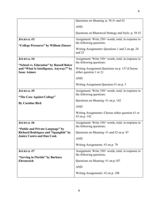 8


                                          Questions on Meaning: p. 58 #1 and #2
                                          AND
                                          Questions on Rhetorical Strategy and Style: p. 58 #2

JOURNAL #3                                Assignment: Write 350+ words, total, in response to
                                          the following questions:
“College Pressures” by William Zinsser
                                          Writing Assignments: Questions 1 and 2 on pp. 24
                                          and 25

JOURNAL #4                                Assignment: Write 350+ words, total, in response to
                                          the following questions:
“School vs. Education” by Russell Baker
and “What Is Intelligence, Anyway?” by    Writing Assignment Questions on p. 137 (Choose
Isaac Asimov                              either question 1 or 2)
                                          AND
                                          Writing Assignment Question #1 on p. 3

JOURNAL #5                                Assignment: Write 350+ words, total, in response to
                                          the following questions:
“The Case Against College”
                                          Questions on Meaning: #1 on p. 142
By Caroline Bird
                                          AND
                                          Writing Assignments: Choose either question #1 or
                                          #2 on p. 142

JOURNAL #6                                Assignment: Write 350+ words, total, in response to
                                          the following questions:
“Public and Private Language” by
Richard Rodriquez and “Spanglish” by      Questions on Meaning: #1 and #2 on p. 47
Janice Castro and Dan Cook
                                          AND
                                          Writing Assignments: #3 on p. 79

JOURNAL #7                                Assignment: Write 350+ words, total, in response to
                                          the following questions:
“Serving in Florida” by Barbara
Ehrenreich                                Questions on Meaning: #1 on p.107
                                          AND
                                          Writing Assignments: #2 on p. 108




                                            8
 