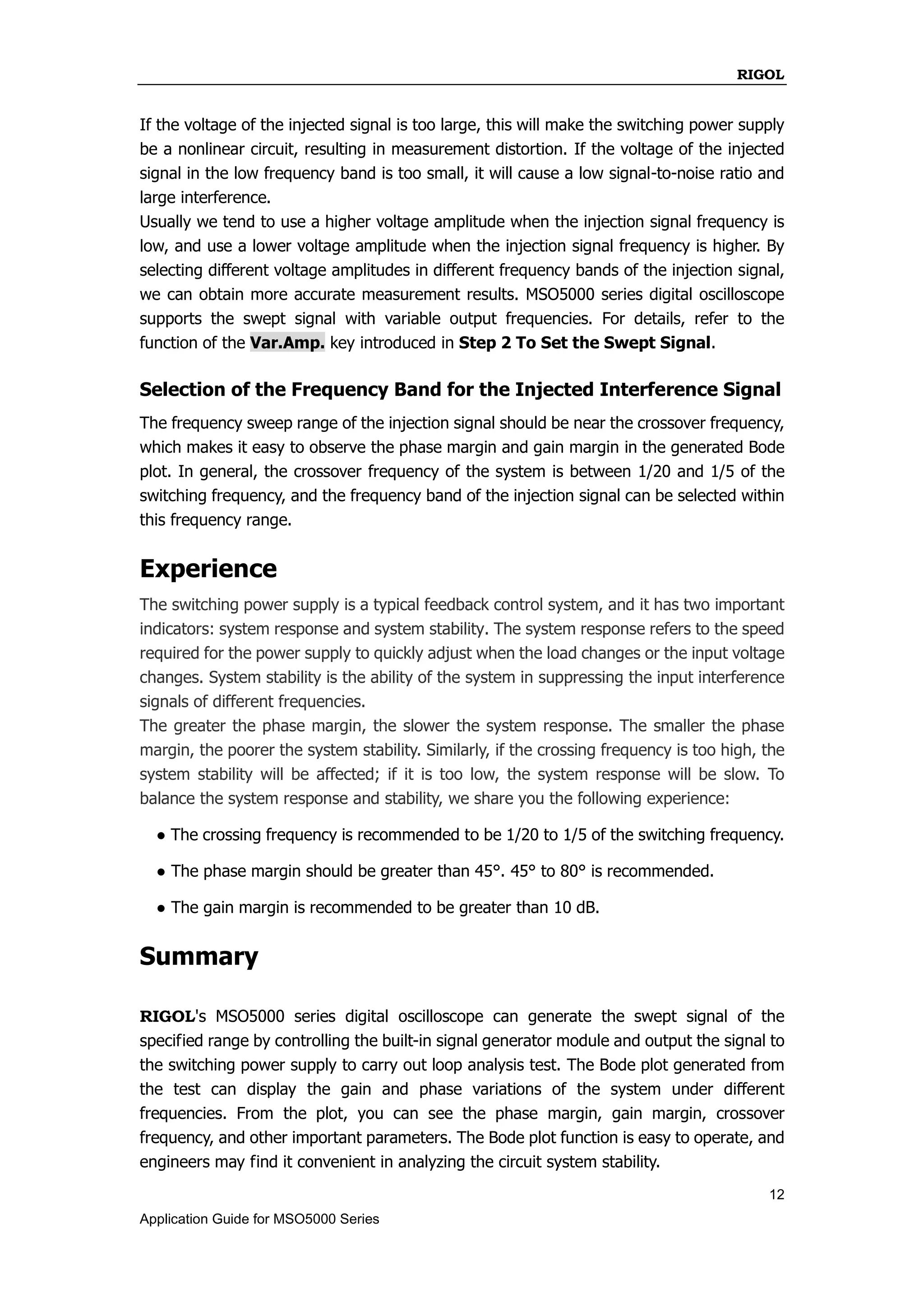 RIGOL
12
Application Guide for MSO5000 Series
If the voltage of the injected signal is too large, this will make the switching power supply
be a nonlinear circuit, resulting in measurement distortion. If the voltage of the injected
signal in the low frequency band is too small, it will cause a low signal-to-noise ratio and
large interference.
Usually we tend to use a higher voltage amplitude when the injection signal frequency is
low, and use a lower voltage amplitude when the injection signal frequency is higher. By
selecting different voltage amplitudes in different frequency bands of the injection signal,
we can obtain more accurate measurement results. MSO5000 series digital oscilloscope
supports the swept signal with variable output frequencies. For details, refer to the
function of the Var.Amp. key introduced in Step 2 To Set the Swept Signal.
Selection of the Frequency Band for the Injected Interference Signal
The frequency sweep range of the injection signal should be near the crossover frequency,
which makes it easy to observe the phase margin and gain margin in the generated Bode
plot. In general, the crossover frequency of the system is between 1/20 and 1/5 of the
switching frequency, and the frequency band of the injection signal can be selected within
this frequency range.
Experience
The switching power supply is a typical feedback control system, and it has two important
indicators: system response and system stability. The system response refers to the speed
required for the power supply to quickly adjust when the load changes or the input voltage
changes. System stability is the ability of the system in suppressing the input interference
signals of different frequencies.
The greater the phase margin, the slower the system response. The smaller the phase
margin, the poorer the system stability. Similarly, if the crossing frequency is too high, the
system stability will be affected; if it is too low, the system response will be slow. To
balance the system response and stability, we share you the following experience:
● The crossing frequency is recommended to be 1/20 to 1/5 of the switching frequency.
● The phase margin should be greater than 45°. 45° to 80° is recommended.
● The gain margin is recommended to be greater than 10 dB.
Summary
RIGOL's MSO5000 series digital oscilloscope can generate the swept signal of the
specified range by controlling the built-in signal generator module and output the signal to
the switching power supply to carry out loop analysis test. The Bode plot generated from
the test can display the gain and phase variations of the system under different
frequencies. From the plot, you can see the phase margin, gain margin, crossover
frequency, and other important parameters. The Bode plot function is easy to operate, and
engineers may find it convenient in analyzing the circuit system stability.
 