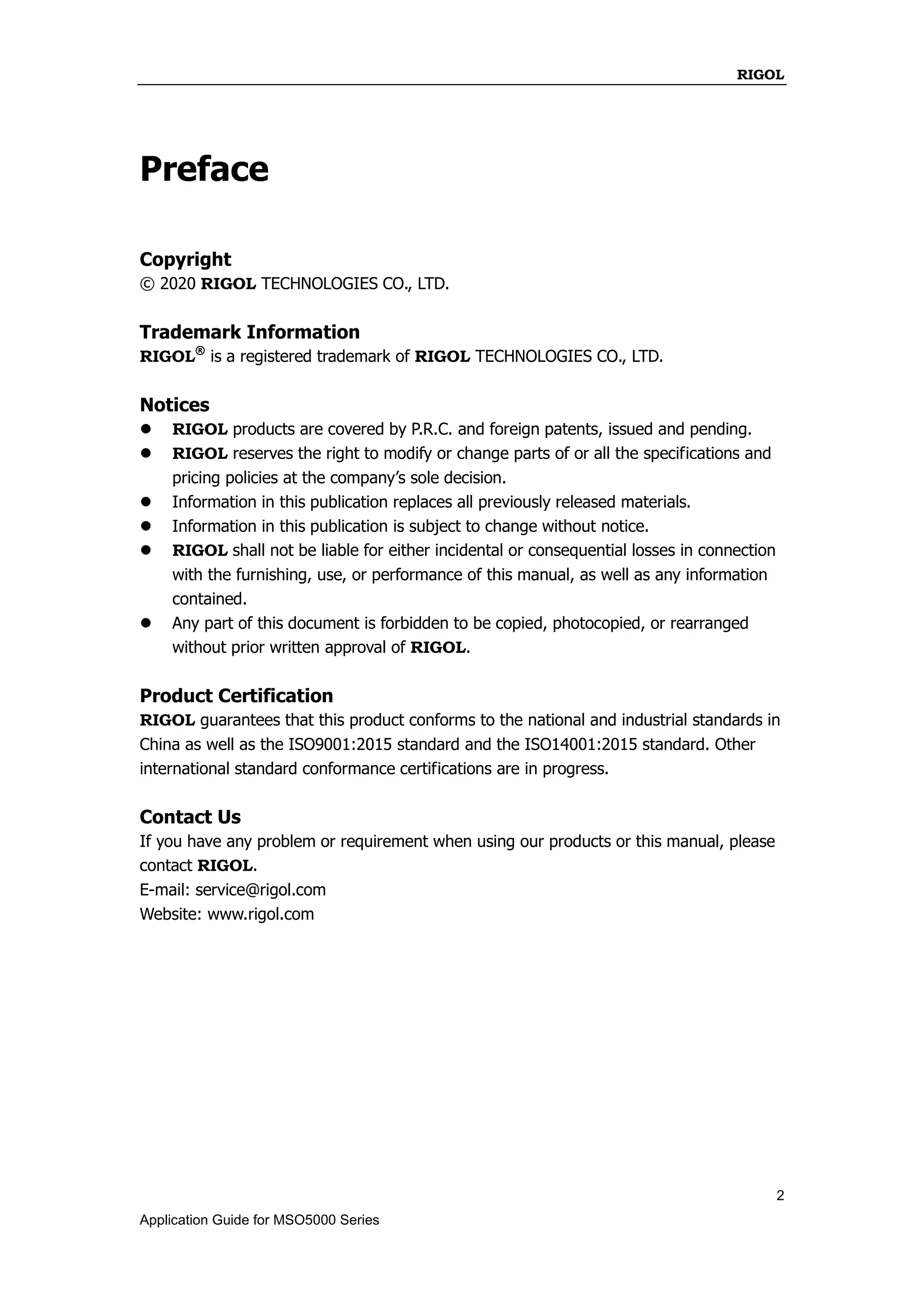 RIGOL
2
Application Guide for MSO5000 Series
Preface
Copyright
© 2020 RIGOL TECHNOLOGIES CO., LTD.
Trademark Information
RIGOL®
is a registered trademark of RIGOL TECHNOLOGIES CO., LTD.
Notices
 RIGOL products are covered by P.R.C. and foreign patents, issued and pending.
 RIGOL reserves the right to modify or change parts of or all the specifications and
pricing policies at the company’s sole decision.
 Information in this publication replaces all previously released materials.
 Information in this publication is subject to change without notice.
 RIGOL shall not be liable for either incidental or consequential losses in connection
with the furnishing, use, or performance of this manual, as well as any information
contained.
 Any part of this document is forbidden to be copied, photocopied, or rearranged
without prior written approval of RIGOL.
Product Certification
RIGOL guarantees that this product conforms to the national and industrial standards in
China as well as the ISO9001:2015 standard and the ISO14001:2015 standard. Other
international standard conformance certifications are in progress.
Contact Us
If you have any problem or requirement when using our products or this manual, please
contact RIGOL.
E-mail: service@rigol.com
Website: www.rigol.com
 