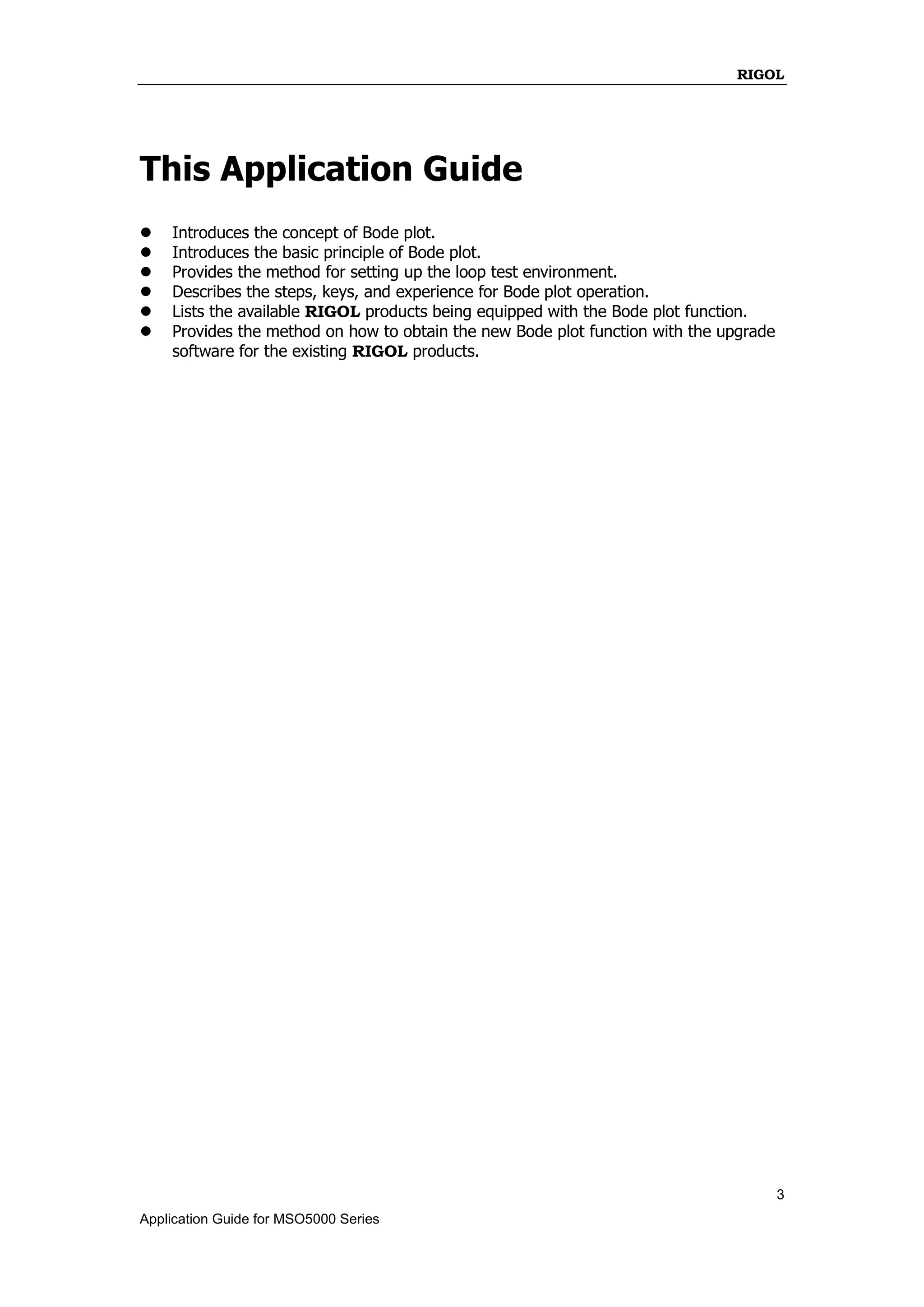 RIGOL
3
Application Guide for MSO5000 Series
This Application Guide
 Introduces the concept of Bode plot.
 Introduces the basic principle of Bode plot.
 Provides the method for setting up the loop test environment.
 Describes the steps, keys, and experience for Bode plot operation.
 Lists the available RIGOL products being equipped with the Bode plot function.
 Provides the method on how to obtain the new Bode plot function with the upgrade
software for the existing RIGOL products.
 