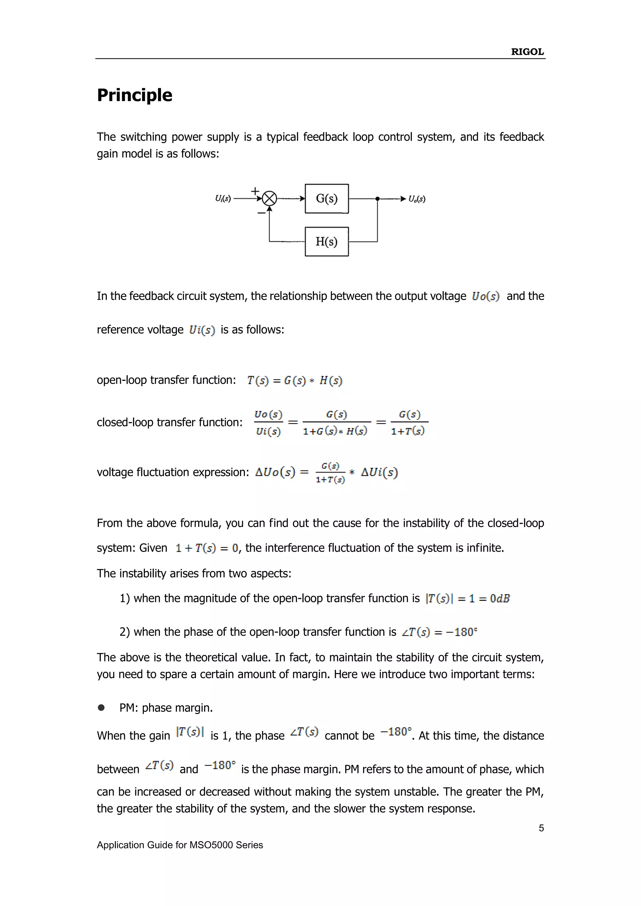 RIGOL
5
Application Guide for MSO5000 Series
Principle
The switching power supply is a typical feedback loop control system, and its feedback
gain model is as follows:
In the feedback circuit system, the relationship between the output voltage and the
reference voltage is as follows:
open-loop transfer function:
closed-loop transfer function:
voltage fluctuation expression:
From the above formula, you can find out the cause for the instability of the closed-loop
system: Given , the interference fluctuation of the system is infinite.
The instability arises from two aspects:
1) when the magnitude of the open-loop transfer function is
2) when the phase of the open-loop transfer function is
The above is the theoretical value. In fact, to maintain the stability of the circuit system,
you need to spare a certain amount of margin. Here we introduce two important terms:
 PM: phase margin.
When the gain is 1, the phase cannot be . At this time, the distance
between and is the phase margin. PM refers to the amount of phase, which
can be increased or decreased without making the system unstable. The greater the PM,
the greater the stability of the system, and the slower the system response.
 