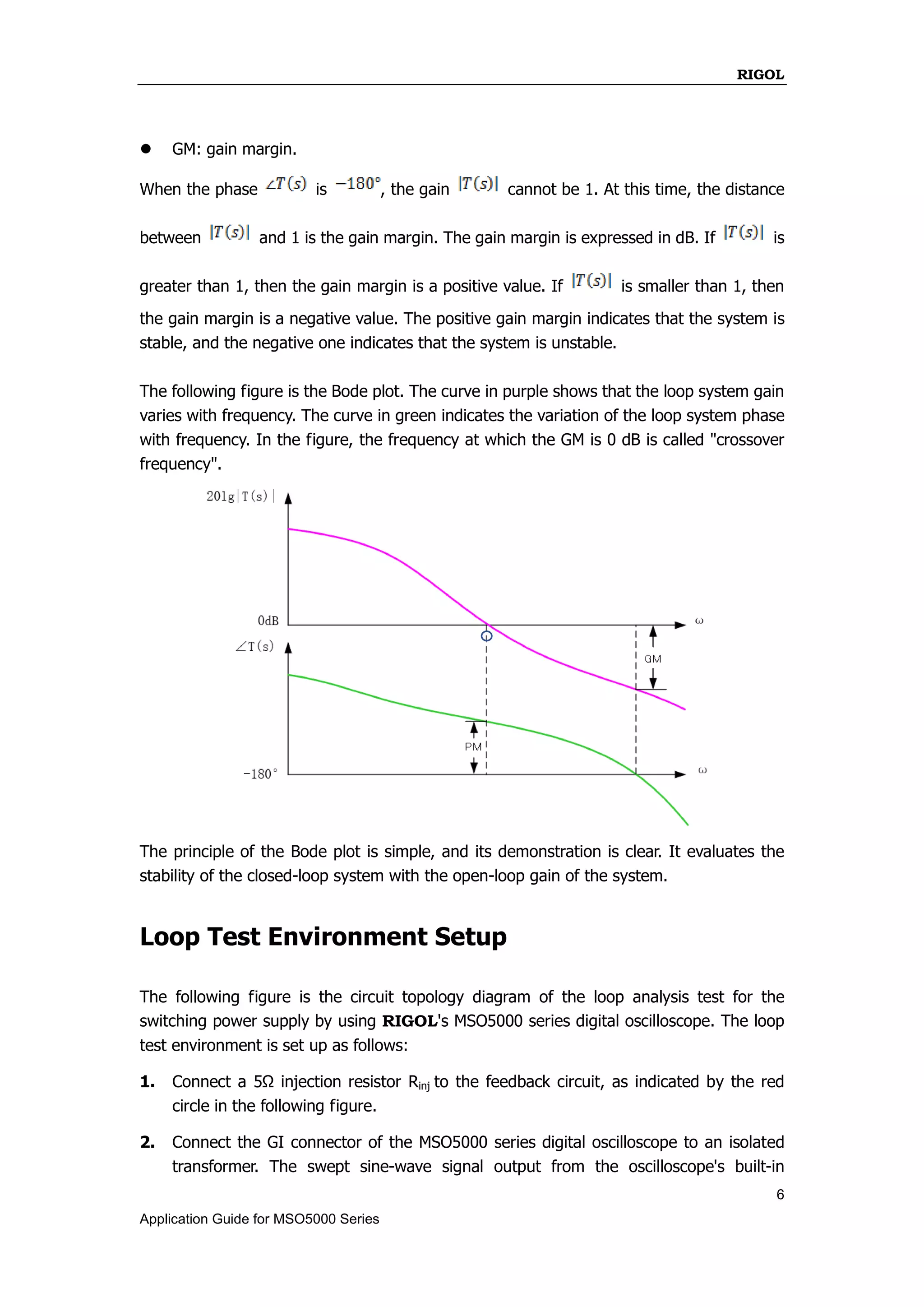 RIGOL
6
Application Guide for MSO5000 Series
 GM: gain margin.
When the phase is , the gain cannot be 1. At this time, the distance
between and 1 is the gain margin. The gain margin is expressed in dB. If is
greater than 1, then the gain margin is a positive value. If is smaller than 1, then
the gain margin is a negative value. The positive gain margin indicates that the system is
stable, and the negative one indicates that the system is unstable.
The following figure is the Bode plot. The curve in purple shows that the loop system gain
varies with frequency. The curve in green indicates the variation of the loop system phase
with frequency. In the figure, the frequency at which the GM is 0 dB is called "crossover
frequency".
The principle of the Bode plot is simple, and its demonstration is clear. It evaluates the
stability of the closed-loop system with the open-loop gain of the system.
Loop Test Environment Setup
The following figure is the circuit topology diagram of the loop analysis test for the
switching power supply by using RIGOL's MSO5000 series digital oscilloscope. The loop
test environment is set up as follows:
1. Connect a 5Ω injection resistor Rinj to the feedback circuit, as indicated by the red
circle in the following figure.
2. Connect the GI connector of the MSO5000 series digital oscilloscope to an isolated
transformer. The swept sine-wave signal output from the oscilloscope's built-in
 