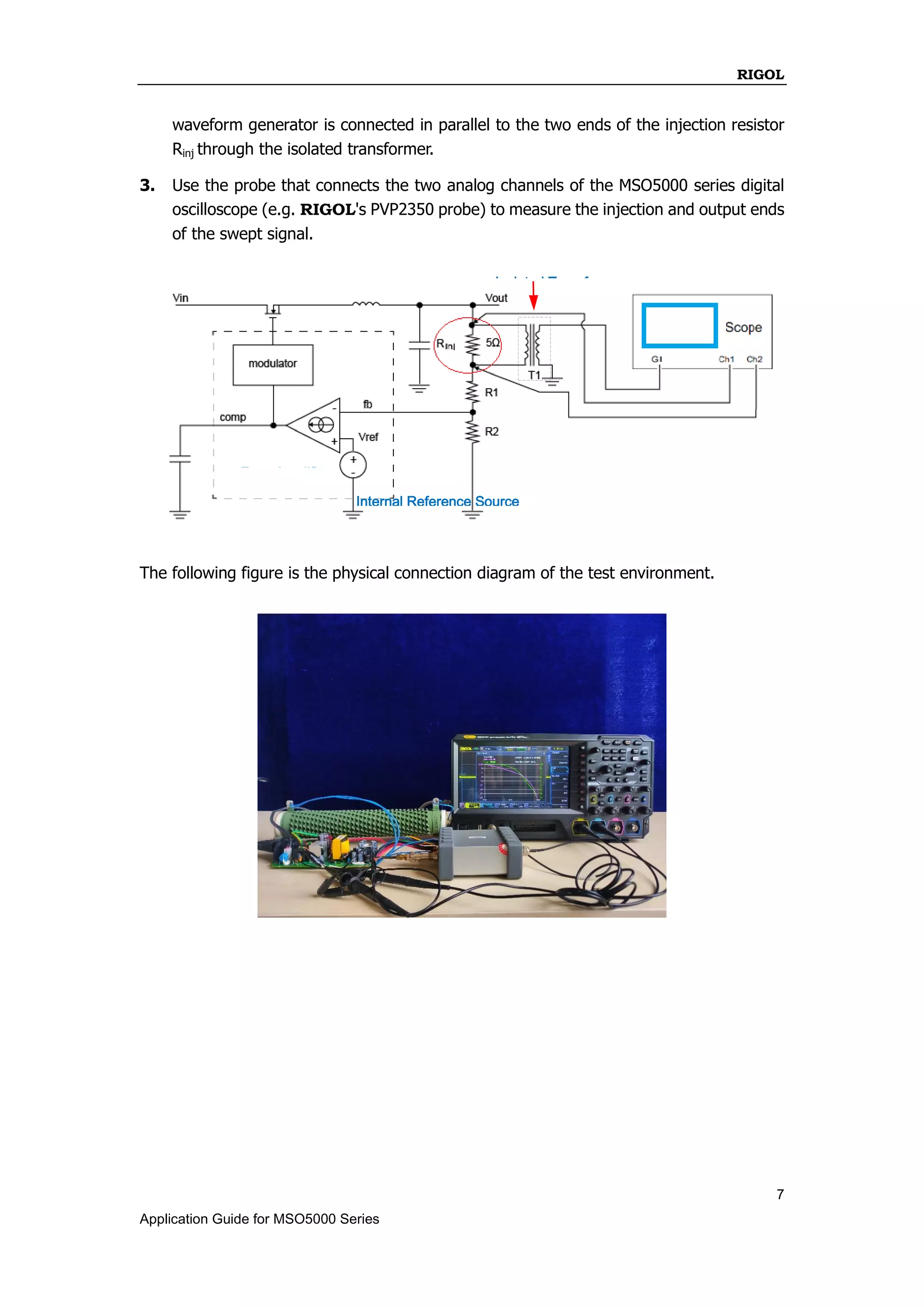 RIGOL
7
Application Guide for MSO5000 Series
waveform generator is connected in parallel to the two ends of the injection resistor
Rinj through the isolated transformer.
3. Use the probe that connects the two analog channels of the MSO5000 series digital
oscilloscope (e.g. RIGOL's PVP2350 probe) to measure the injection and output ends
of the swept signal.
The following figure is the physical connection diagram of the test environment.
Error Amplifier
Internal Reference Source
Isolated Transformer
Pulse Width Modulator
 