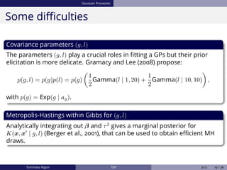 Gaussian Processes
Some diﬃculties
Covariance parameters (g, l)
The parameters (g, l) play a crucial roles in ﬁtting a GPs but their prior
elicitation is more delicate. Gramacy and Lee (2008) propose:
p(g, l) = p(g)p(l) = p(g)
1
2
Gamma(l | 1, 20) +
1
2
Gamma(l | 10, 10) ,
with p(g) = Exp(g | ag).
Metropolis-Hastings within Gibbs for (g, l)
Analytically integrating out β and τ2
gives a marginal posterior for
K(x, x | g, l) (Berger et al., 2001), that can be used to obtain eﬃcient MH
draws.
Tommaso Rigon TGP 2017 19 / 36
 