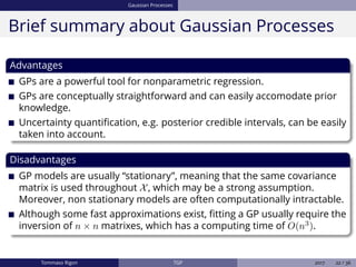 Gaussian Processes
Brief summary about Gaussian Processes
Advantages
GPs are a powerful tool for nonparametric regression.
GPs are conceptually straightforward and can easily accomodate prior
knowledge.
Uncertainty quantiﬁcation, e.g. posterior credible intervals, can be easily
taken into account.
Disadvantages
GP models are usually “stationary”, meaning that the same covariance
matrix is used throughout X, which may be a strong assumption.
Moreover, non stationary models are often computationally intractable.
Although some fast approximations exist, ﬁtting a GP usually require the
inversion of n × n matrixes, which has a computing time of O(n3
).
Tommaso Rigon TGP 2017 22 / 36
 
