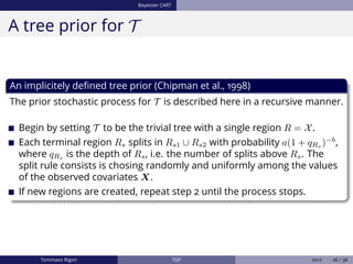 Bayesian CART
A tree prior for T
An implicitely deﬁned tree prior (Chipman et al., 1998)
The prior stochastic process for T is described here in a recursive manner.
Begin by setting T to be the trivial tree with a single region R = X.
Each terminal region Rs splits in Rs1 ∪ Rs2 with probability a(1 + qRs )−b
,
where qRs
is the depth of Rs, i.e. the number of splits above Rs. The
split rule consists is chosing randomly and uniformly among the values
of the observed covariates X.
If new regions are created, repeat step 2 until the process stops.
Tommaso Rigon TGP 2017 26 / 36
 