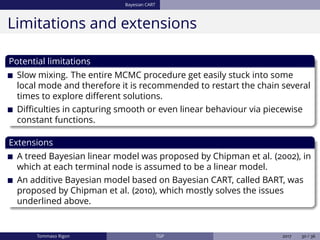 Bayesian CART
Limitations and extensions
Potential limitations
Slow mixing. The entire MCMC procedure get easily stuck into some
local mode and therefore it is recommended to restart the chain several
times to explore diﬀerent solutions.
Diﬃculties in capturing smooth or even linear behaviour via piecewise
constant functions.
Extensions
A treed Bayesian linear model was proposed by Chipman et al. (2002), in
which at each terminal node is assumed to be a linear model.
An additive Bayesian model based on Bayesian CART, called BART, was
proposed by Chipman et al. (2010), which mostly solves the issues
underlined above.
Tommaso Rigon TGP 2017 30 / 36
 