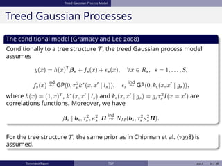 Treed Gaussian Process Model
Treed Gaussian Processes
The conditional model (Gramacy and Lee 2008)
Conditionally to a tree structure T , the treed Gaussian process model
assumes
y(x) = h(x)T
βs + fs(x) + s(x), ∀x ∈ Rs, s = 1, . . . , S,
fs(x)
ind
∼ GP(0, τ2
s k∗
(x, x | ls)), s
ind
∼ GP(0, k (x, x | gs)),
where h(x) = (1, x)T
, k∗
(x, x | ls) and k (x, x | gs) = gsτ2
s I(x = x ) are
correlations functions. Moreover, we have
βs | bs, τ2
s , κ2
s, B
ind
∼ NM (bs, τ2
s κ2
sB).
For the tree structure T , the same prior as in Chipman et al. (1998) is
assumed.
Tommaso Rigon TGP 2017 31 / 36
 