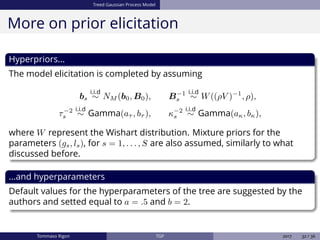 Treed Gaussian Process Model
More on prior elicitation
Hyperpriors...
The model elicitation is completed by assuming
bs
i.i.d
∼ NM (b0, B0), B−1
s
i.i.d
∼ W((ρV )−1
, ρ),
τ−2
s
i.i.d
∼ Gamma(aτ , bτ ), κ−2
s
i.i.d
∼ Gamma(aκ, bκ),
where W represent the Wishart distribution. Mixture priors for the
parameters (gs, ls), for s = 1, . . . , S are also assumed, similarly to what
discussed before.
...and hyperparameters
Default values for the hyperparameters of the tree are suggested by the
authors and setted equal to a = .5 and b = 2.
Tommaso Rigon TGP 2017 32 / 36
 
