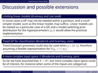 Treed Gaussian Process Model
Discussion and possible extensions
Limiting linear models (Gramacy and Lee 2008)
In some cases a GP may not be needed within a partition, and a much
simpler model, such as the linear model, may suﬃce. Linear models can
be viewed as a particular case of a GP, and a model-switching prior
distribution for the hyperparameters (g, l) would allow the practical
implementation.
Treed GP for classiﬁcation (Broderick and Gramacy, 2010)
Treed Gaussian processes could also be used when y ∈ {0, 1}, therefore
assuming a ﬂexible representation for P(yi = 1 | xi).
A more complex input space X (Broderick and Gramacy, 2011)
So far we have assumed that X = Rp
, but more complex input space could
be of interest, for instance when some of the inputs are categorical.
Tommaso Rigon TGP 2017 36 / 36
 