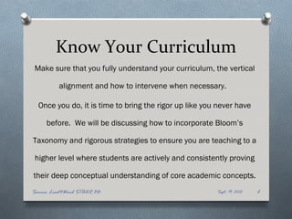 Know Your Curriculum
Make sure that you fully understand your curriculum, the vertical

          alignment and how to intervene when necessary.

  Once you do, it is time to bring the rigor up like you never have

     before. We will be discussing how to incorporate Bloom’s

Taxonomy and rigorous strategies to ensure you are teaching to a

 higher level where students are actively and consistently proving

their deep conceptual understanding of core academic concepts.
Source: Lead4Ward STAAR 3D                              Sept. 19, 2012   2
 