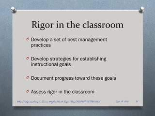 Rigor in the classroom
       O Develop a set of best management
           practices

       O Develop strategies for establishing
           instructional goals

       O Document progress toward these goals


       O Assess rigor in the classroom

http://edge.ascd.org/_Seven-Myths-About-Rigor/blog/3235457/127586.html   Sept. 19, 2012   31
 
