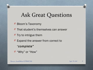 Ask Great Questions
    O Bloom’s Taxonomy

    O That student’s themselves can answer

    O Try to intrigue them

    O Expand the answer from correct to

       “complete”
    O “Why” or “How”


Source: Lead4Ward STAAR 3D                   Sept. 19, 2012   5
 