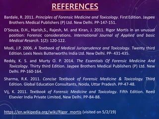 Bardale, R. 2011. Principles of Forensic Medicine and Toxicology. First Edition. Jaypee
Brothers Medical Publishers (P) Ltd. New Delhi. PP-147-151.
D’Souza, D.H., Harish,S., Rajesh, M. and Kiran, J. 2011. Rigor Mortis in an unusual
position: Forensic considerations. International Journal of Applied and basic
Medical Resarch. 1(2): 120-122.
Modi, J.P. 2006. A Textbook of Medical Jurisprudence and Toxicology. Twenty third
Edition.Lexis Nexis Butterworths India Ltd. New Delhi. PP- 431-435.
Reddy, K. S. and Murty O. P. 2014. The Essentials Of Forensic Medicine And
Toxicology. Thirty third Edition. Jaypee Brothers Medical Publishers (P) Ltd. New
Delhi. PP-160-164.
Sharma, R.K. 2011. Concise Textbook of Forensic Medicine & Toxicology. Third
Edition. Global Education Consultants, Noida, Uttar Pradesh. PP-47-48.
Vij, K. 2011. Textbook of Forensic Medicine and Toxicology. Fifth Edition. Reed
Elsevier India Private Limited, New Delhi. PP-84-88.
https://en.wikipedia.org/wiki/Rigor_mortis (visited on 5/2/19)
 