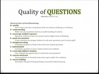 Quality of QUESTIONS 
(Blackburn, 2013, P. 13). 
Characteristics of Good Questioning 
Q—quality 
Don’t waste your time on questions that are unclear, confusing, or irrelevant. 
U—understanding 
Make sure your questions lead to an understanding of content. 
E—encourage multiple responses 
Questions with more than one answer lead to higher levels of thinking. 
S—spark new questions 
If your question encourages students to ask more questions, you’ve struck gold! 
T—thought-provoking 
Prompting students to think is the truest aim of good questions. 
I—individualized 
Customize questions to your content and to your students. 
O—ownership shifted to students 
Give students the opportunity to create their own questions. 
N—narrow and broad 
Some questions are focused, some more open-ended. Use a balance. 
S—success building 
Remember the goal of all questioning: successful student learning. 
 