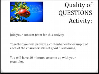 Quality of 
QUESTIONS 
Activity: 
Join your content team for this activity. 
Together you will provide a content-specific example of 
each of the characteristics of good questioning. 
You will have 10 minutes to come up with your 
examples. 
 