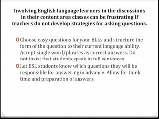 Involving English language learners in the discussions 
in their content area classes can be frustrating if 
teachers do not develop strategies for asking questions. 
0 Choose easy questions for your ELLs and structure the 
form of the question to their current language ability. 
Accept single word/phrases as correct answers. Do 
not insist that students speak in full sentences. 
0 Let ESL students know which questions they will be 
responsible for answering in advance. Allow for think 
time and preparation of answers. 
 