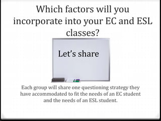 Which factors will you 
incorporate into your EC and ESL 
classes? 
Let’s share 
Each group will share one questioning strategy they 
have accommodated to fit the needs of an EC student 
and the needs of an ESL student. 
 