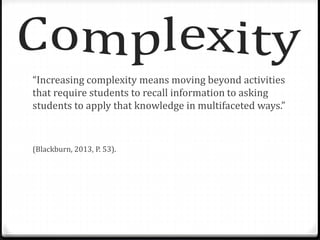 “Increasing complexity means moving beyond activities 
that require students to recall information to asking 
students to apply that knowledge in multifaceted ways.” 
(Blackburn, 2013, P. 53). 
 