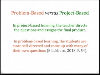 Problem-Based versus Project-Based 
In project-based learning, the teacher directs 
the questions and assigns the final product. 
In problem-based learning, the students are 
more self-directed and come up with many of 
their own questions (Blackburn, 2013, P. 54). 
 