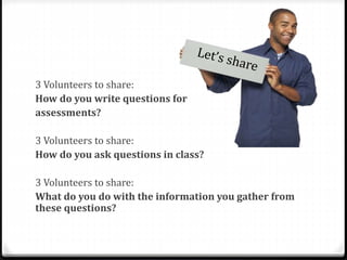 3 Volunteers to share: 
How do you write questions for 
assessments? 
3 Volunteers to share: 
How do you ask questions in class? 
3 Volunteers to share: 
What do you do with the information you gather from 
these questions? 
 