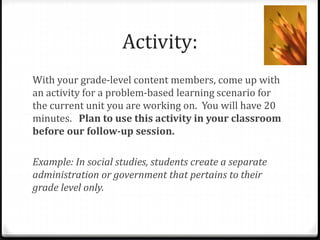 Activity: 
With your grade-level content members, come up with 
an activity for a problem-based learning scenario for 
the current unit you are working on. You will have 20 
minutes. Plan to use this activity in your classroom 
before our follow-up session. 
Example: In social studies, students create a separate 
administration or government that pertains to their 
grade level only. 
 