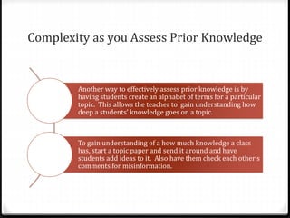 Complexity as you Assess Prior Knowledge 
Another way to effectively assess prior knowledge is by 
having students create an alphabet of terms for a particular 
topic. This allows the teacher to gain understanding how 
deep a students’ knowledge goes on a topic. 
To gain understanding of a how much knowledge a class 
has, start a topic paper and send it around and have 
students add ideas to it. Also have them check each other’s 
comments for misinformation. 
 