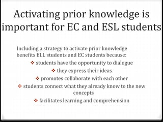 Activating prior knowledge is 
important for EC and ESL students 
Including a strategy to activate prior knowledge 
benefits ELL students and EC students because: 
 students have the opportunity to dialogue 
 they express their ideas 
 promotes collaborate with each other 
 students connect what they already know to the new 
concepts 
 facilitates learning and comprehension 
 