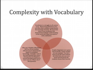 Complexity with Vocabulary 
Vocabulary is a struggle in all content 
areas. Memorizing definitions does 
not show that a student comprehends 
the meanings of words. We must find 
ways to use vocabulary that 
demonstrate students’ understanding 
of the word, not if they can match it 
with a definition. 
Graphic Organizers are a great 
way to do this. Frayer models 
are one example. You don’t 
have to use the same method 
all of the time, you can even 
teach several and let the 
students choose their favorite. 
Who Am I? Riddles (Blackburn, 
2013 p. 63) are another 
effective way to demonstrate 
depth in vocabulary 
knowledge. Example: I am in 
the land between two rivers. 
Hammurabi was King here, 
annual flooding causes me to 
have rich soil. Where Am I? 
Mesopotamia 
 