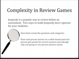 Complexity in Review Games 
Jeopardy is a popular way to review before an 
assessment. Two ways to make Jeopardy more rigorous 
for your students: 
Have them create the questions and categories. 
Have each person answer on a white board and each 
person gets points for correct answers even though 
only one group or one person answers aloud. 
 