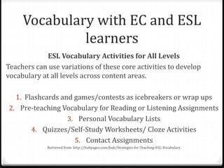 Vocabulary with EC and ESL 
learners 
ESL Vocabulary Activities for All Levels 
Teachers can use variations of these core activities to develop 
vocabulary at all levels across content areas. 
1. Flashcards and games/contests as icebreakers or wrap ups 
2. Pre-teaching Vocabulary for Reading or Listening Assignments 
3. Personal Vocabulary Lists 
4. Quizzes/Self-Study Worksheets/ Cloze Activities 
5. Contact Assignments 
Retrieved from: http://hubpages.com/hub/Strategies-for-Teaching-ESL-Vocabulary 
 