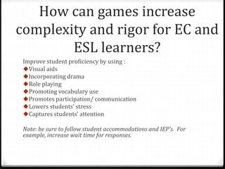 How can games increase 
complexity and rigor for EC and 
ESL learners? 
Improve student proficiency by using : 
Visual aids 
Incorporating drama 
Role playing 
Promoting vocabulary use 
Promotes participation/ communication 
Lowers students’ stress 
Captures students’ attention 
Note: be sure to follow student accommodations and IEP’s. For 
example, increase wait time for responses. 
 