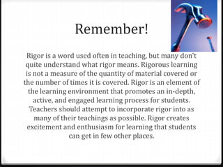 Remember! 
Rigor is a word used often in teaching, but many don't 
quite understand what rigor means. Rigorous learning 
is not a measure of the quantity of material covered or 
the number of times it is covered. Rigor is an element of 
the learning environment that promotes an in-depth, 
active, and engaged learning process for students. 
Teachers should attempt to incorporate rigor into as 
many of their teachings as possible. Rigor creates 
excitement and enthusiasm for learning that students 
can get in few other places. 
 