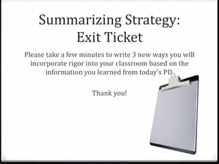 Summarizing Strategy: 
Exit Ticket 
Please take a few minutes to write 3 new ways you will 
incorporate rigor into your classroom based on the 
information you learned from today’s PD. 
Thank you! 
 