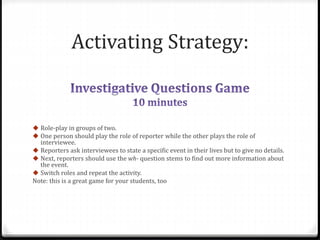 Activating Strategy: 
 Role-play in groups of two. 
 One person should play the role of reporter while the other plays the role of 
interviewee. 
 Reporters ask interviewees to state a specific event in their lives but to give no details. 
 Next, reporters should use the wh- question stems to find out more information about 
the event. 
 Switch roles and repeat the activity. 
Note: this is a great game for your students, too 
 
