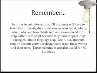 Remember… 
In order to get information, ESL students will have to 
learn basic investigative questions --- who, what, where, 
when, why and how. While native speakers need little 
help with this concept because they tend to "pick it up" 
during childhood language acquisition, ESL students 
require specific activities designed to teach these words 
and their uses. These techniques are also useful for EC 
students. 
 