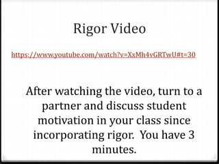 Rigor Video 
https://www.youtube.com/watch?v=XxMh4vGRTwU#t=30 
After watching the video, turn to a 
partner and discuss student 
motivation in your class since 
incorporating rigor. You have 3 
minutes. 
 