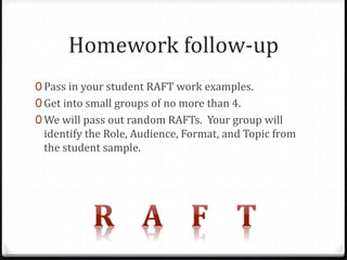 Homework follow-up 
0 Pass in your student RAFT work examples. 
0 Get into small groups of no more than 4. 
0We will pass out random RAFTs. Your group will 
identify the Role, Audience, Format, and Topic from 
the student sample. 
 
