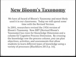 We have all heard of Bloom’s Taxonomy and most likely 
used it in our classrooms. Today we will spend some 
time with the Revised Version. 
In 2001, researchers revised the 1956 version of 
Bloom’s Taxonomy. Now RBT (Revised Bloom’s 
Taxonomy) has rows for Knowledge Dimension and a 
column for Cognitive Process Dimension. By crossing 
the knowledge row the process column, you can plan 
objectives, activities, and assessments that allow 
students to learn different types of knowledge using a 
variety of processes (Blackburn 2013 p. 16). 
 