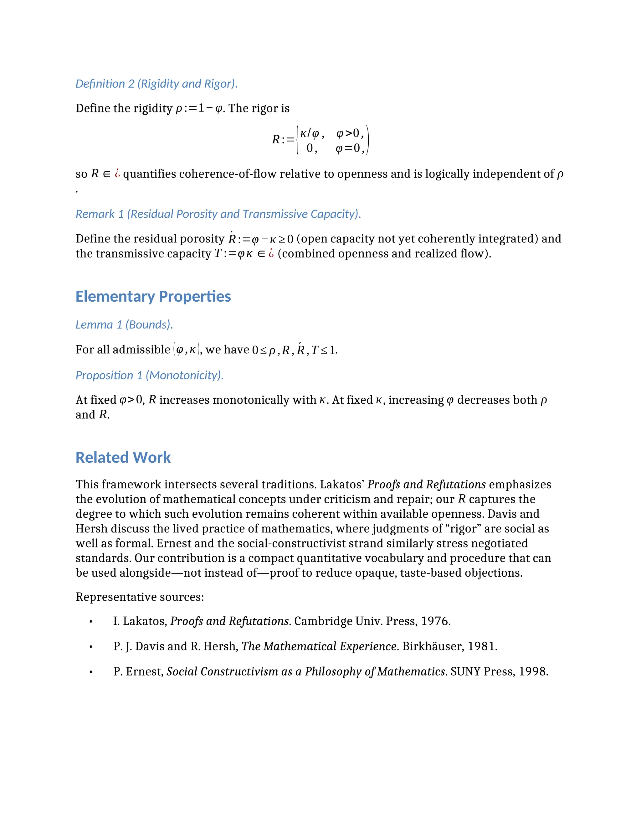 Definition 2 (Rigidity and Rigor).
Define the rigidity ρ:=1−φ. The rigor is
R:={κ/φ , φ>0,
0, φ=0,)
so R∈¿ quantifies coherence-of-flow relative to openness and is logically independent of ρ
.
Remark 1 (Residual Porosity and Transmissive Capacity).
Define the residual porosity Ŕ:=φ−κ ≥0 (open capacity not yet coherently integrated) and
the transmissive capacity T :=φκ ∈¿ (combined openness and realized flow).
Elementary Properties
Lemma 1 (Bounds).
For all admissible (φ,κ), we have 0≤ ρ,R, Ŕ,T ≤1.
Proposition 1 (Monotonicity).
At fixed φ>0, R increases monotonically with κ. At fixed κ, increasing φ decreases both ρ
and R.
Related Work
This framework intersects several traditions. Lakatos’ Proofs and Refutations emphasizes
the evolution of mathematical concepts under criticism and repair; our R captures the
degree to which such evolution remains coherent within available openness. Davis and
Hersh discuss the lived practice of mathematics, where judgments of “rigor” are social as
well as formal. Ernest and the social-constructivist strand similarly stress negotiated
standards. Our contribution is a compact quantitative vocabulary and procedure that can
be used alongside—not instead of—proof to reduce opaque, taste-based objections.
Representative sources:
• I. Lakatos, Proofs and Refutations. Cambridge Univ. Press, 1976.
• P. J. Davis and R. Hersh, The Mathematical Experience. Birkhäuser, 1981.
• P. Ernest, Social Constructivism as a Philosophy of Mathematics. SUNY Press, 1998.
 