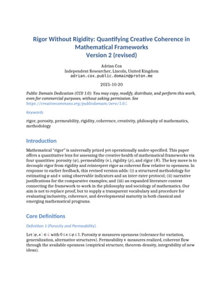 Rigor Without Rigidity: Quantifying Creative Coherence in
Mathematical Frameworks
Version 2 (revised)
Adrian Cox
Independent Researcher, Lincoln, United Kingdom
adrian.cox.public.domain@proton.me
2025-10-20
Public Domain Dedication (CC0 1.0). You may copy, modify, distribute, and perform this work,
even for commercial purposes, without asking permission. See
https://creativecommons.org/publicdomain/zero/1.0/.
Keywords
rigor, porosity, permeability, rigidity, coherence, creativity, philosophy of mathematics,
methodology
Introduction
Mathematical “rigor” is universally prized yet operationally under-specified. This paper
offers a quantitative lens for assessing the creative health of mathematical frameworks via
four quantities: porosity (φ), permeability (κ), rigidity (ρ), and rigor (R). The key move is to
decouple rigor from rigidity and reinterpret rigor as coherent flow relative to openness. In
response to earlier feedback, this revised version adds: (i) a structured methodology for
estimating φ and κ using observable indicators and an inter-rater protocol; (ii) narrative
justifications for the comparative examples; and (iii) an expanded literature context
connecting the framework to work in the philosophy and sociology of mathematics. Our
aim is not to replace proof, but to supply a transparent vocabulary and procedure for
evaluating inclusivity, coherence, and developmental maturity in both classical and
emerging mathematical programs.
Core Definitions
Definition 1 (Porosity and Permeability).
Let (φ,κ)∈¿ with 0≤κ≤φ≤1. Porosity φ measures openness (tolerance for variation,
generalization, alternative structures). Permeability κ measures realized, coherent flow
through the available openness (empirical structure, theorem-density, integrability of new
ideas).
 