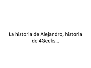 La	
  historia	
  de	
  Alejandro,	
  historia	
  
de	
  4Geeks…	
  

 