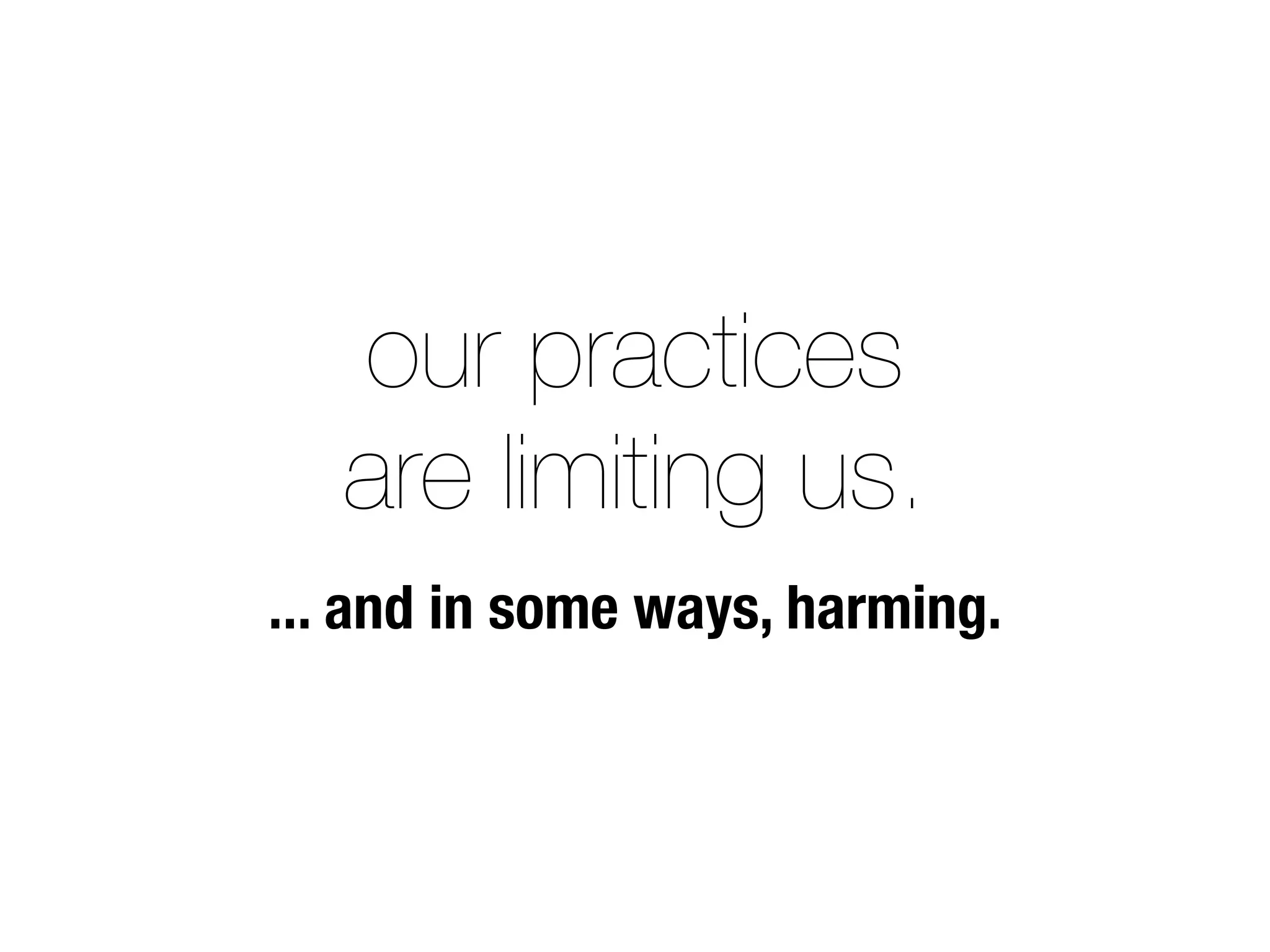 our practices
   are limiting us.
... and in some ways, harming.
 
