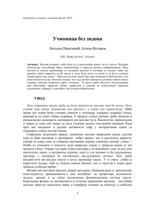 Републички семинар о настави физике 2012




                         Учионица без зидова
                     Љиљана Иванчевић, Јелена Воларов

                               ОШ“Ђорђе Крстић“, Београд

   Апстракт. Захтеви модерног доба ушли су у свакодневни живот, па и у школе. Модерне
   технологије омогућавају бржу комуникацију и приступ разним информацијама. Пред
   школом је изазов, провокација за налажење решења и одговора на питање какве све
   промене треба извршити да би школа и даље била место за учење и да би је ученици
   доживљавали као „своју “. Простор за учење више није само учионица и библиотека, то је
   сваки школски кутак: школски ходник, чист зид, велики прозор на сунчаној страни школе,
   галерија, школско двориште, парк у близини... Та места треба обогатити инсталацијама
   које симулирају природне појаве, графитима и сликама са осмишљеним порукама
   едукативног садржаја и пратећим текстуалним објашњењем.


         УВОД
   Циљ савремене школе треба да буде квалитетна настава чији ће исход бити
ученик који знање доживљава као вредност, а учење као привилегију. Наћи
прави пут којим ћемо ученике довести у ситуацију усвајања садржаја учења,
важнији је од самог обима садржаја. У процесу учења ученике треба мисаоно и
емоционално анимирати, активирати сва њихова чула. Квалитетно, применљиво
и трајно је само оно знање до кога ученици долазе сопственим напором. Када
кроз низ мисаоних и радних активности дођу у интерактиван однос са
садржајем, учење постаје изазов.
   Савремена педагошка пракса, дидактика наставе природних наука, сајтови
који се баве наставом и примерима добре праксе, као и различити пројекти,
извори су идеја само за отворене наставнике којима учионица постаје „тесна “.
Изаћи из учионице и показати деци природну појаву у природи важан је део
процеса учења. Управо тај корак учење претвара у истраживање, које за циљ има
квалитетно знање, а апстрактне појмове, који се уче напамет и без разумевања,
претвара у материјал за постављање продуктивних питања. Зато треба
искористити све ресурсе школе у циљу промоције науке. У ту сврху добро је
користити медије, који су блиски нашим ђацима, као и простор у којем радо
проводе слободно време.
   Физика као наставни предмет својим методама, облицима рада и принципима
(очигледности, примењивости..) има могућност да профилира активности,
моделе, цртеже и да печат целокупном функционалном изгледу школе.
Корелација физике са математиком и осталим природним наукама омогућава
целовит приступ школском знању и охрабрује ученике да повезују и слободно

                                             1
 